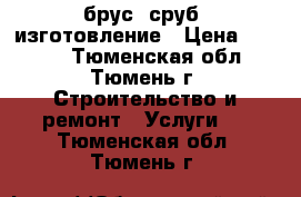 брус, сруб, изготовление › Цена ­ 1 000 - Тюменская обл., Тюмень г. Строительство и ремонт » Услуги   . Тюменская обл.,Тюмень г.